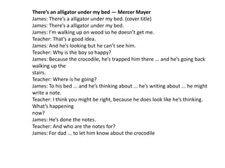 There’s an alligator under my bed — Mercer Mayer
James: There’s a alligator under my bed. (cover title)
James: There’s a alligator under my bed.
James: I’m walking up on wood so he doesn’t get me.
Teacher: That’s a good idea.
James: And he’s looking but he can’t see him.
Teacher: Why is the boy so happy?
James: Because the crocodile, he’s trapped him there ... and he’s going back
walking up the
stairs.
Teacher: Where is he going?
James: To his bed ... and he’s thinking about ... he’s writing about ... he might
write a note.
Teacher: I think you might be right, because he does look like he’s thinking.
What’s happening
now?
James: He’s done the notes.
Teacher: And who are the notes for?
James: For dad ... to let him know about the crocodile
 
