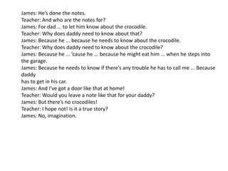 James: He’s done the notes.
Teacher: And who are the notes for?
James: For dad ... to let him know about the crocodile.
Teacher: Why does daddy need to know about that?
James: Because he ... because he needs to know about the crocodile.
Teacher: Why does daddy need to know about the crocodile?
James: Because he ... ’cause he ... because he might eat him ... when he steps into
the garage.
James: Because he needs to know if there’s any trouble he has to call me ... Because
daddy
has to get in his car.
James: And I’ve got a door like that at home!
Teacher: Would you leave a note like that for your daddy?
James: But there’s no crocodiles!
Teacher: I hope not! Is it a true story?
James: No, imagination.
 