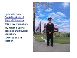 I graduate from
Capital Institute of
Physical Education .
This is my graduation.
My major is Sports
coaching and Physical
Education.
I want to be a PE
teacher.
 
