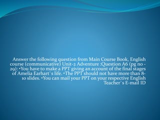 Answer the following question from Main Course Book, English
course (communicative) Unit-2 Adventure :Question A6 (pg no -
29): •You have to make a PPT giving an account of the final stages
of Amelia Earhart`s life. •The PPT should not have more than 8-
10 slides. •You can mail your PPT on your respective English
Teacher`s E-mail ID
 