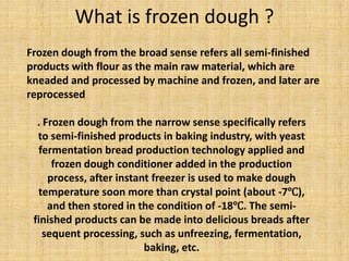 Frozen dough from the broad sense refers all semi-finished
products with flour as the main raw material, which are
kneaded and processed by machine and frozen, and later are
reprocessed
What is frozen dough ?
. Frozen dough from the narrow sense specifically refers
to semi-finished products in baking industry, with yeast
fermentation bread production technology applied and
frozen dough conditioner added in the production
process, after instant freezer is used to make dough
temperature soon more than crystal point (about -7℃),
and then stored in the condition of -18℃. The semi-
finished products can be made into delicious breads after
sequent processing, such as unfreezing, fermentation,
baking, etc.
 