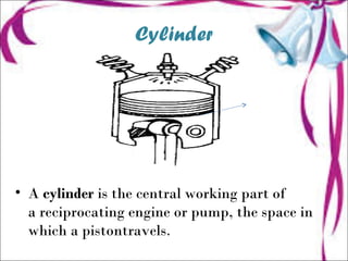 Cylinder
C
• A cylinder is the central working part of
a reciprocating engine or pump, the space in
which a pistontravels.
 