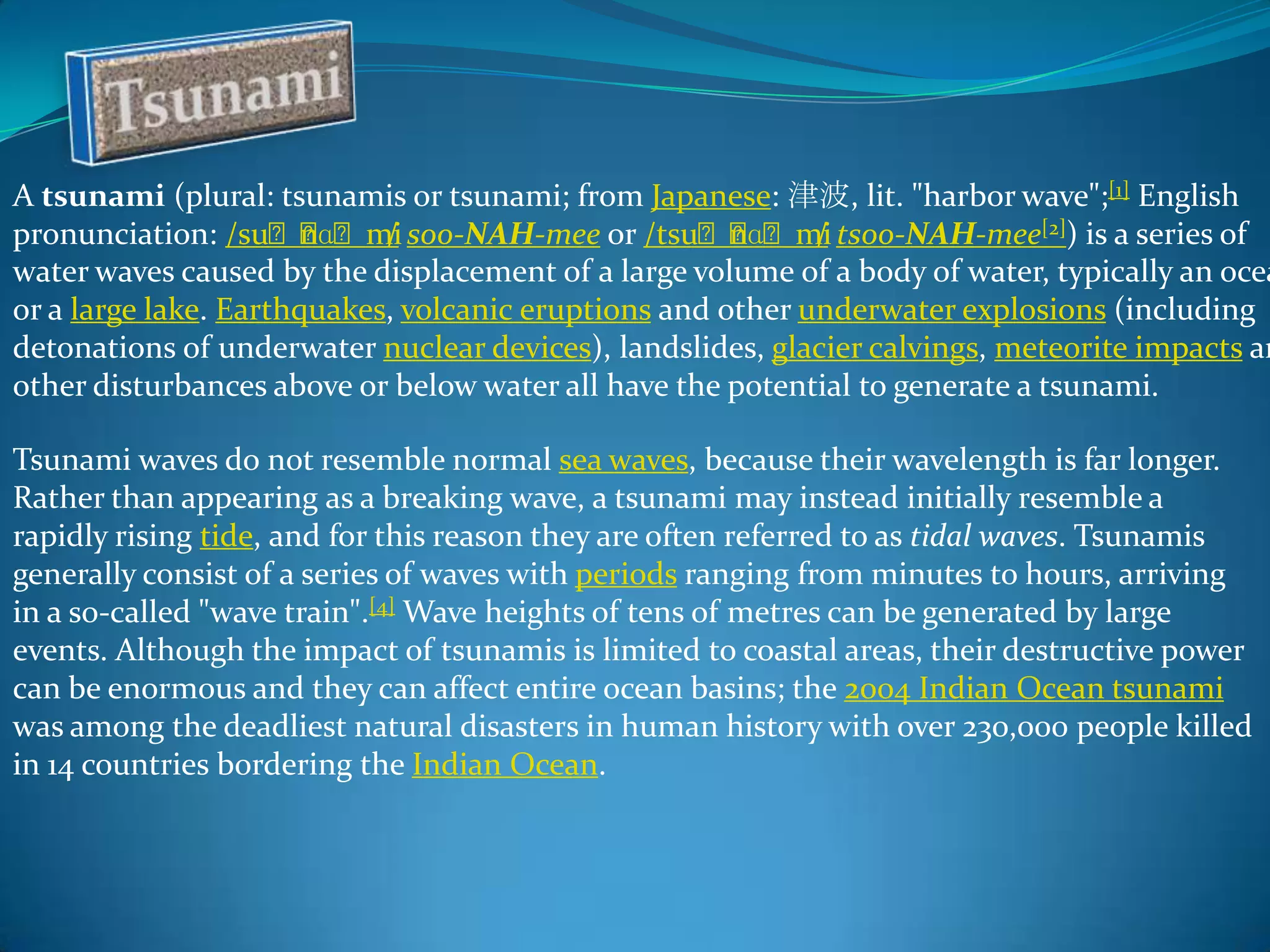 A tsunami (plural: tsunamis or tsunami; from Japanese: 津波, lit. "harbor wave";[1] English
pronunciation: /suːː
nɑːmi soo-NAH-mee or /tsuːː
/
nɑːmi tsoo-NAH-mee[2]) is a series of
/
water waves caused by the displacement of a large volume of a body of water, typically an ocea
or a large lake. Earthquakes, volcanic eruptions and other underwater explosions (including
detonations of underwater nuclear devices), landslides, glacier calvings, meteorite impacts an
other disturbances above or below water all have the potential to generate a tsunami.
Tsunami waves do not resemble normal sea waves, because their wavelength is far longer.
Rather than appearing as a breaking wave, a tsunami may instead initially resemble a
rapidly rising tide, and for this reason they are often referred to as tidal waves. Tsunamis
generally consist of a series of waves with periods ranging from minutes to hours, arriving
in a so-called "wave train".[4] Wave heights of tens of metres can be generated by large
events. Although the impact of tsunamis is limited to coastal areas, their destructive power
can be enormous and they can affect entire ocean basins; the 2004 Indian Ocean tsunami
was among the deadliest natural disasters in human history with over 230,000 people killed
in 14 countries bordering the Indian Ocean.

 