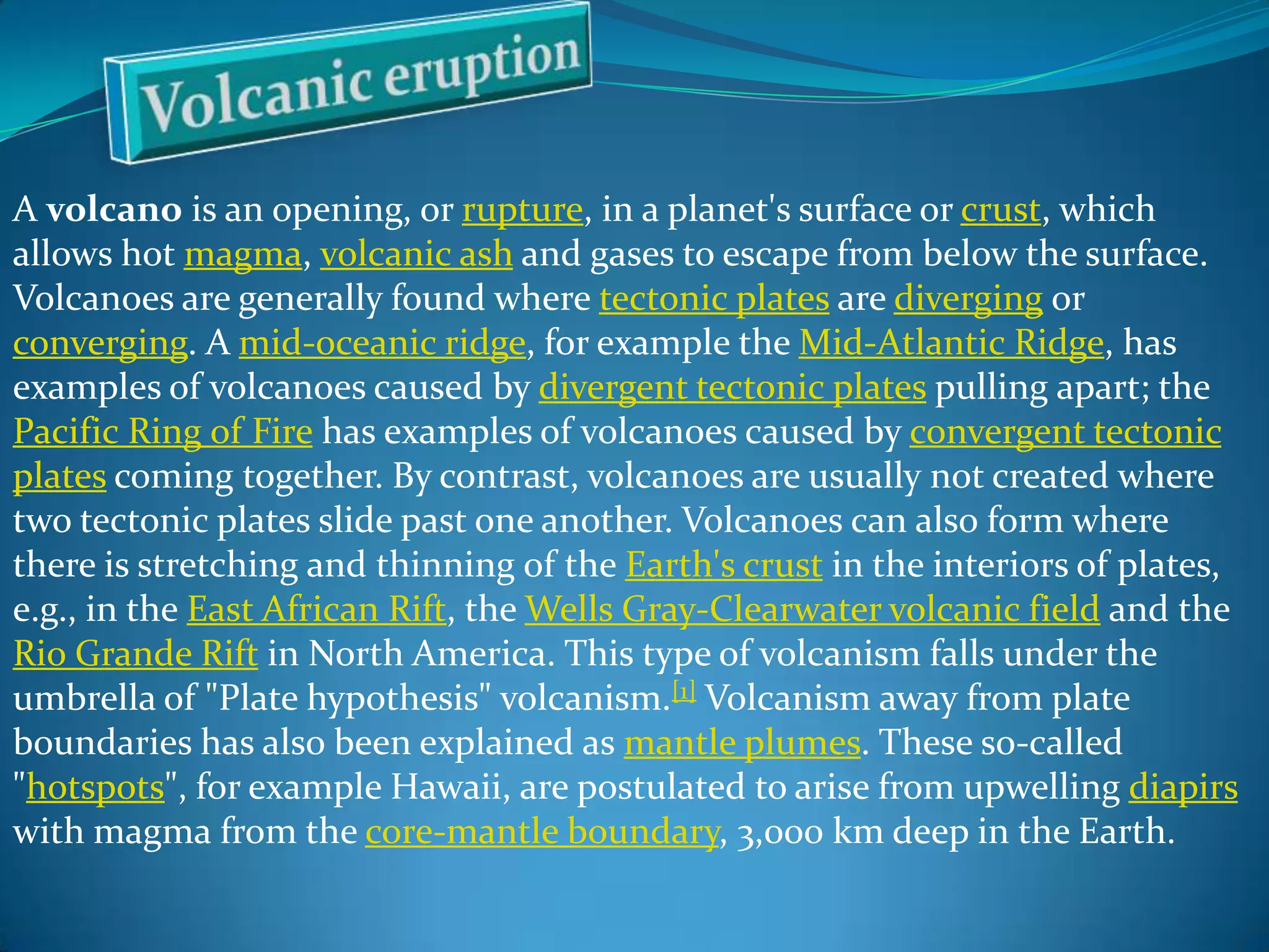 A volcano is an opening, or rupture, in a planet's surface or crust, which
allows hot magma, volcanic ash and gases to escape from below the surface.
Volcanoes are generally found where tectonic plates are diverging or
converging. A mid-oceanic ridge, for example the Mid-Atlantic Ridge, has
examples of volcanoes caused by divergent tectonic plates pulling apart; the
Pacific Ring of Fire has examples of volcanoes caused by convergent tectonic
plates coming together. By contrast, volcanoes are usually not created where
two tectonic plates slide past one another. Volcanoes can also form where
there is stretching and thinning of the Earth's crust in the interiors of plates,
e.g., in the East African Rift, the Wells Gray-Clearwater volcanic field and the
Rio Grande Rift in North America. This type of volcanism falls under the
umbrella of "Plate hypothesis" volcanism.[1] Volcanism away from plate
boundaries has also been explained as mantle plumes. These so-called
"hotspots", for example Hawaii, are postulated to arise from upwelling diapirs
with magma from the core-mantle boundary, 3,000 km deep in the Earth.

 