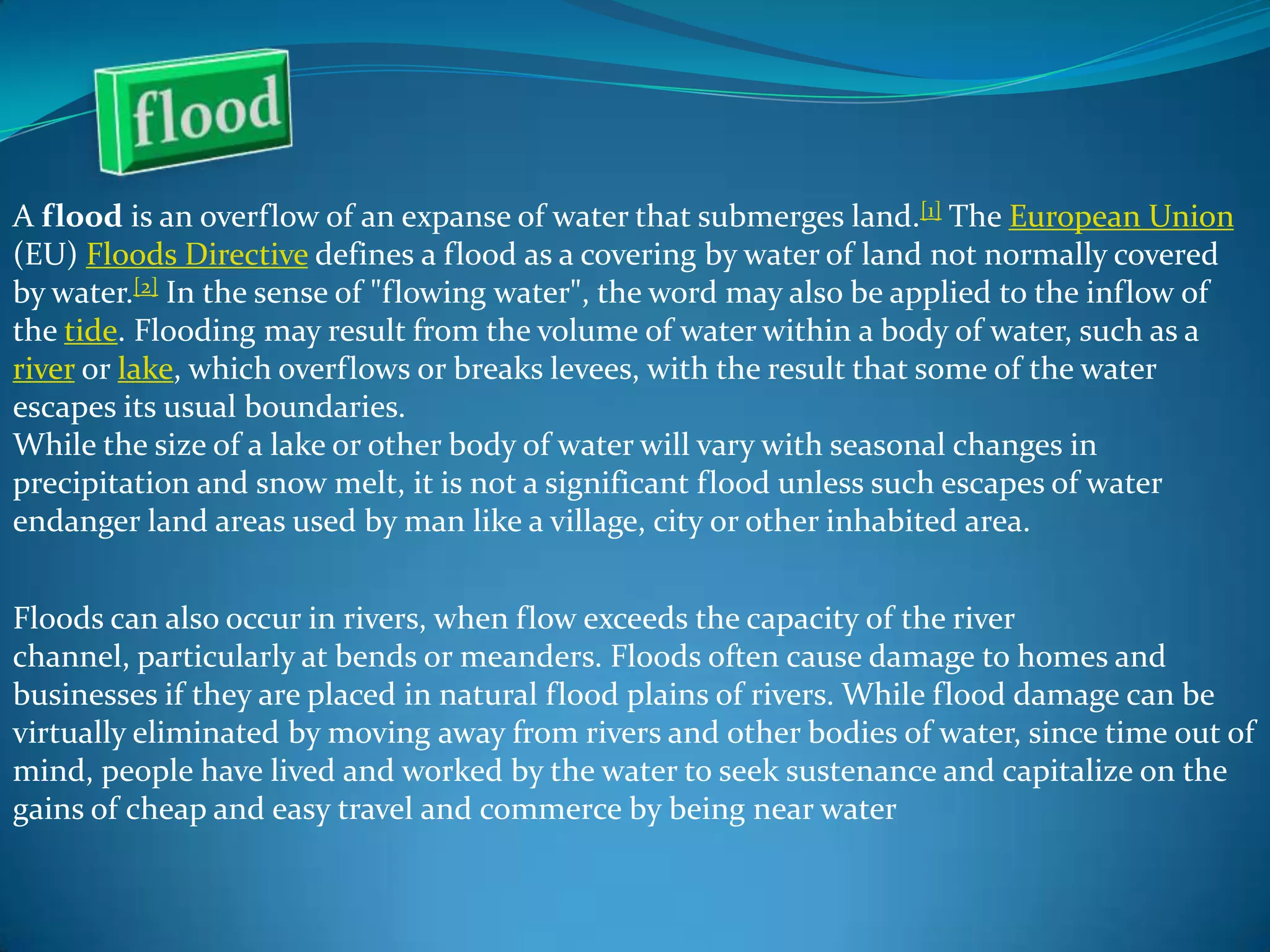 A flood is an overflow of an expanse of water that submerges land.[1] The European Union
(EU) Floods Directive defines a flood as a covering by water of land not normally covered
by water.[2] In the sense of "flowing water", the word may also be applied to the inflow of
the tide. Flooding may result from the volume of water within a body of water, such as a
river or lake, which overflows or breaks levees, with the result that some of the water
escapes its usual boundaries.
While the size of a lake or other body of water will vary with seasonal changes in
precipitation and snow melt, it is not a significant flood unless such escapes of water
endanger land areas used by man like a village, city or other inhabited area.
Floods can also occur in rivers, when flow exceeds the capacity of the river
channel, particularly at bends or meanders. Floods often cause damage to homes and
businesses if they are placed in natural flood plains of rivers. While flood damage can be
virtually eliminated by moving away from rivers and other bodies of water, since time out of
mind, people have lived and worked by the water to seek sustenance and capitalize on the
gains of cheap and easy travel and commerce by being near water

 
