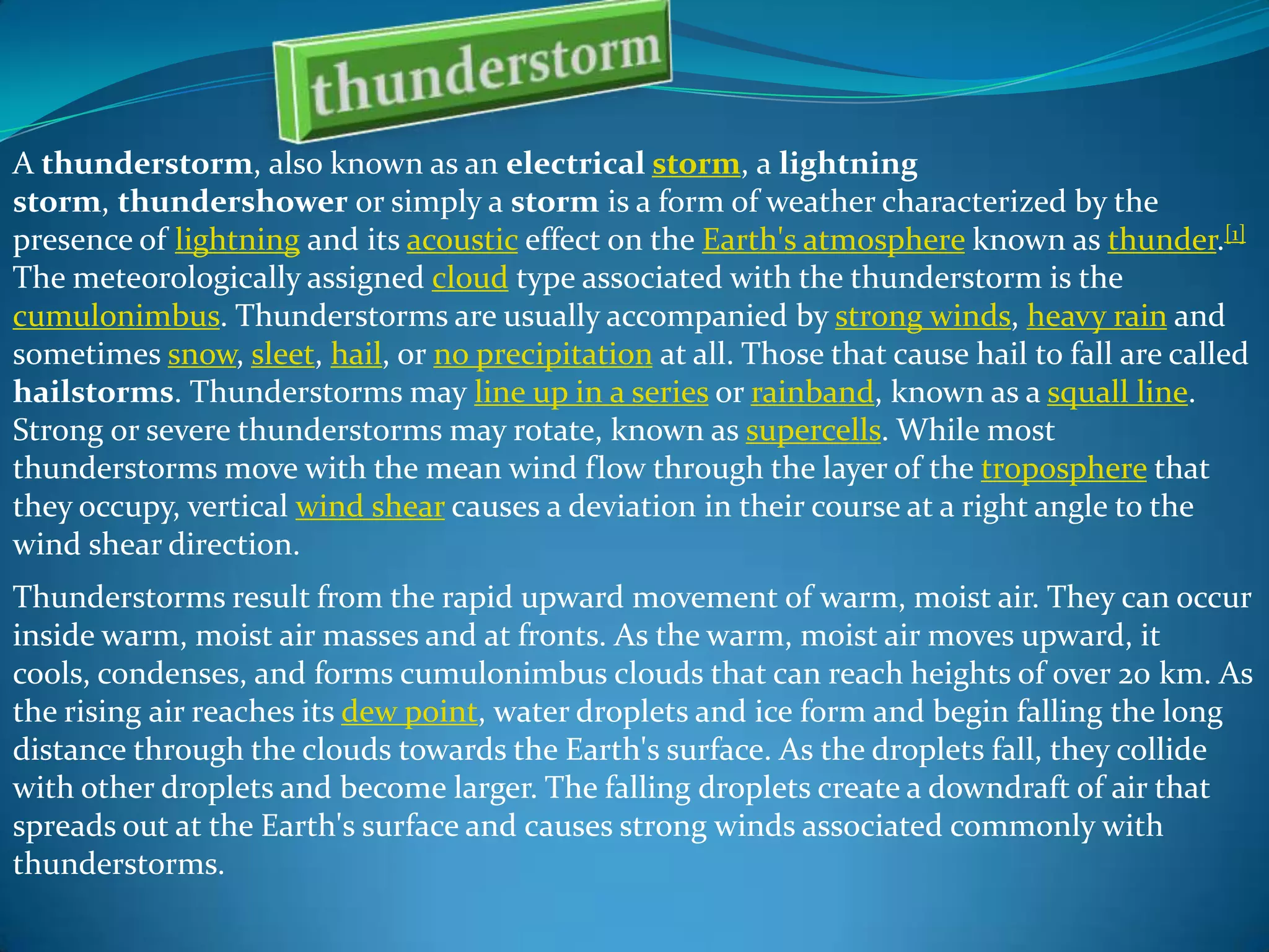 A thunderstorm, also known as an electrical storm, a lightning
storm, thundershower or simply a storm is a form of weather characterized by the
presence of lightning and its acoustic effect on the Earth's atmosphere known as thunder.[1]
The meteorologically assigned cloud type associated with the thunderstorm is the
cumulonimbus. Thunderstorms are usually accompanied by strong winds, heavy rain and
sometimes snow, sleet, hail, or no precipitation at all. Those that cause hail to fall are called
hailstorms. Thunderstorms may line up in a series or rainband, known as a squall line.
Strong or severe thunderstorms may rotate, known as supercells. While most
thunderstorms move with the mean wind flow through the layer of the troposphere that
they occupy, vertical wind shear causes a deviation in their course at a right angle to the
wind shear direction.
Thunderstorms result from the rapid upward movement of warm, moist air. They can occur
inside warm, moist air masses and at fronts. As the warm, moist air moves upward, it
cools, condenses, and forms cumulonimbus clouds that can reach heights of over 20 km. As
the rising air reaches its dew point, water droplets and ice form and begin falling the long
distance through the clouds towards the Earth's surface. As the droplets fall, they collide
with other droplets and become larger. The falling droplets create a downdraft of air that
spreads out at the Earth's surface and causes strong winds associated commonly with
thunderstorms.

 