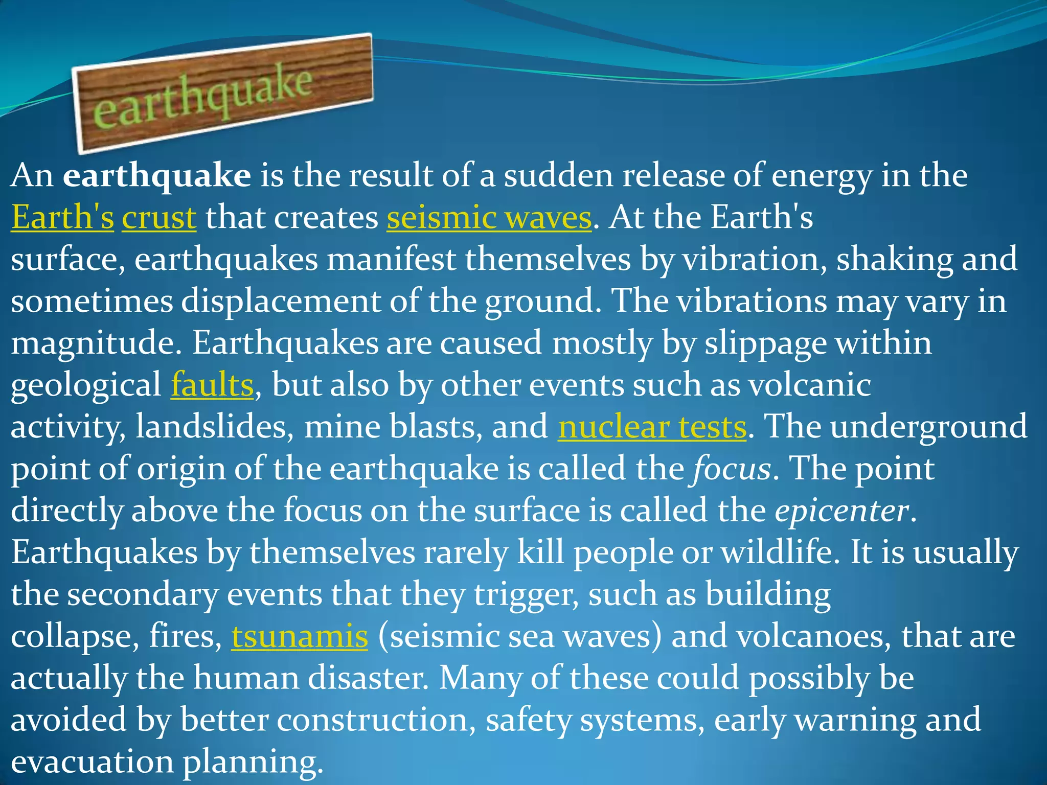 An earthquake is the result of a sudden release of energy in the
Earth's crust that creates seismic waves. At the Earth's
surface, earthquakes manifest themselves by vibration, shaking and
sometimes displacement of the ground. The vibrations may vary in
magnitude. Earthquakes are caused mostly by slippage within
geological faults, but also by other events such as volcanic
activity, landslides, mine blasts, and nuclear tests. The underground
point of origin of the earthquake is called the focus. The point
directly above the focus on the surface is called the epicenter.
Earthquakes by themselves rarely kill people or wildlife. It is usually
the secondary events that they trigger, such as building
collapse, fires, tsunamis (seismic sea waves) and volcanoes, that are
actually the human disaster. Many of these could possibly be
avoided by better construction, safety systems, early warning and
evacuation planning.

 