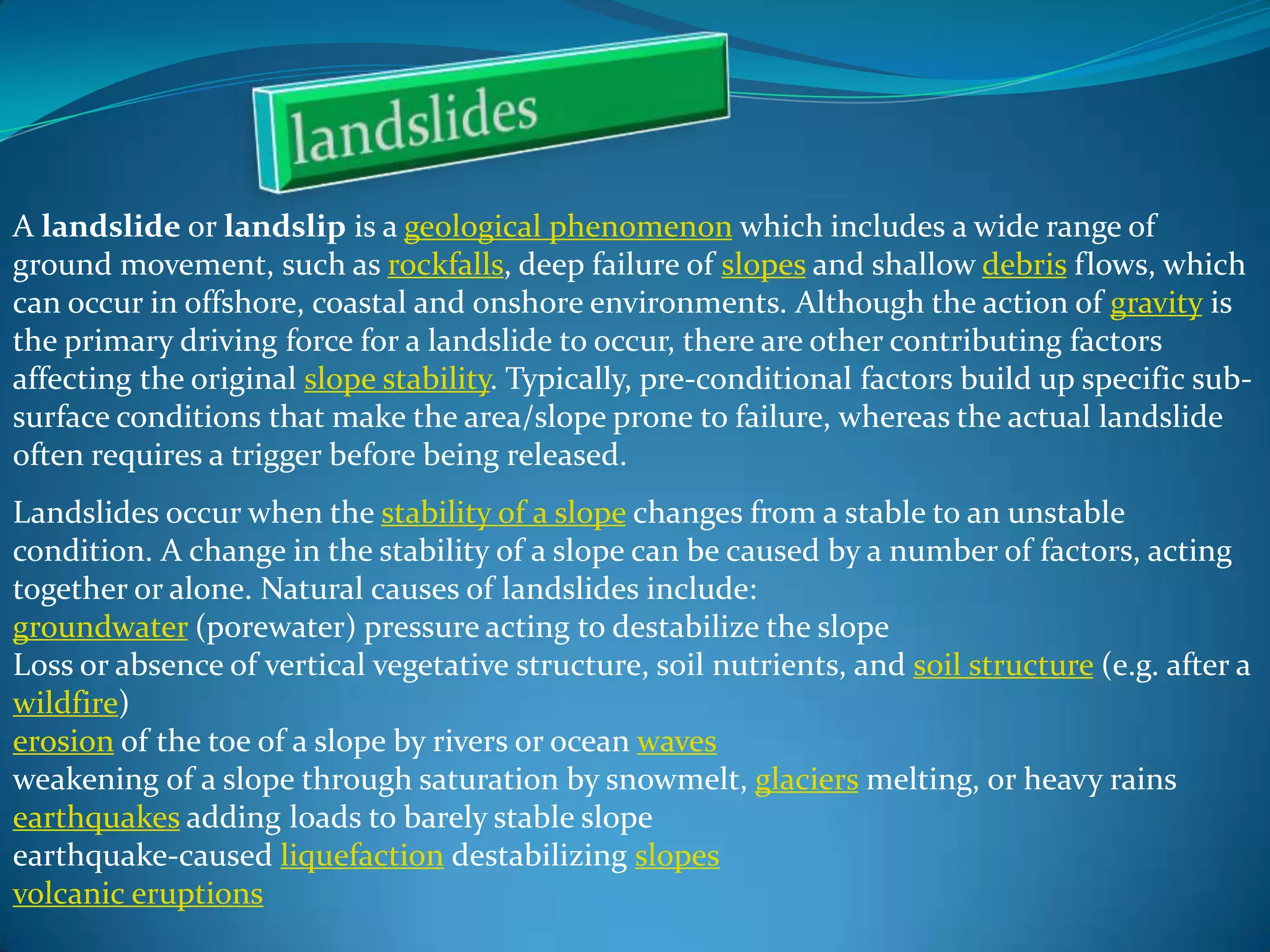 A landslide or landslip is a geological phenomenon which includes a wide range of
ground movement, such as rockfalls, deep failure of slopes and shallow debris flows, which
can occur in offshore, coastal and onshore environments. Although the action of gravity is
the primary driving force for a landslide to occur, there are other contributing factors
affecting the original slope stability. Typically, pre-conditional factors build up specific subsurface conditions that make the area/slope prone to failure, whereas the actual landslide
often requires a trigger before being released.
Landslides occur when the stability of a slope changes from a stable to an unstable
condition. A change in the stability of a slope can be caused by a number of factors, acting
together or alone. Natural causes of landslides include:
groundwater (porewater) pressure acting to destabilize the slope
Loss or absence of vertical vegetative structure, soil nutrients, and soil structure (e.g. after a
wildfire)
erosion of the toe of a slope by rivers or ocean waves
weakening of a slope through saturation by snowmelt, glaciers melting, or heavy rains
earthquakes adding loads to barely stable slope
earthquake-caused liquefaction destabilizing slopes
volcanic eruptions

 