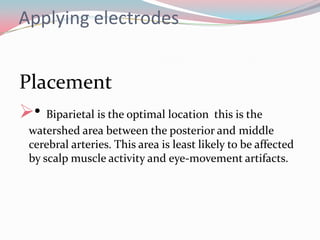 Applying electrodes

Placement
• Biparietal is the optimal location this is the
watershed area between the posterior and middle
cerebral arteries. This area is least likely to be affected
by scalp muscle activity and eye-movement artifacts.

 