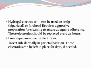  Hydrogel electrodes — can be used on scalp

(biparietal) or forehead Requires aggressive
preparation for cleaning to assure adequate adherence.
These electrodes should be replaced every 24 hours.
 Low-impedance needle electrodes
Insert sub-dermally in parietal position These
electrodes can be left in place for days, if needed.

 