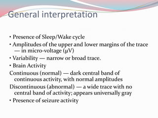 General interpretation
• Presence of Sleep/Wake cycle
• Amplitudes of the upper and lower margins of the trace
— in micro-voltage (μV)
• Variability — narrow or broad trace.
• Brain Activity
Continuous (normal) — dark central band of
continuous activity, with normal amplitudes
Discontinuous (abnormal) — a wide trace with no
central band of activity; appears universally gray
• Presence of seizure activity

 