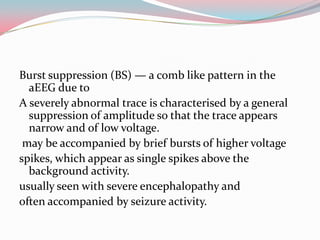 Burst suppression (BS) — a comb like pattern in the
aEEG due to
A severely abnormal trace is characterised by a general
suppression of amplitude so that the trace appears
narrow and of low voltage.
may be accompanied by brief bursts of higher voltage
spikes, which appear as single spikes above the
background activity.
usually seen with severe encephalopathy and
often accompanied by seizure activity.

 