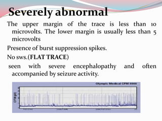 Severely abnormal
The upper margin of the trace is less than 10
microvolts. The lower margin is usually less than 5
microvolts
Presence of burst suppression spikes.
No sws.(FLAT TRACE)
seen with severe encephalopathy and often
accompanied by seizure activity.

 