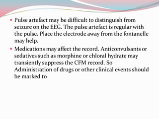  Pulse artefact may be difficult to distinguish from

seizure on the EEG. The pulse artefact is regular with
the pulse. Place the electrode away from the fontanelle
may help.
 Medications may affect the record. Anticonvulsants or
sedatives such as morphine or chloral hydrate may
transiently suppress the CFM record. So
Administration of drugs or other clinical events should
be marked to

 