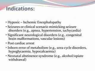 Indications:
• Hypoxic – Ischemic Encephalopathy
• Seizures or clinical scenario mimicking seizure
disorders (e.g., apnea, hypertension, tachycardia)
• Significant neurological disorders (e.g., congenital
brain malformations, vascular lesions)
• Post cardiac arrest
• Inborn error of metabolism (e.g., urea cycle disorders,
hypoglycaemia, hypocalcaemia)
• Neonatal abstinence syndrome (e.g., alcohol/opiate
withdrawal)

 
