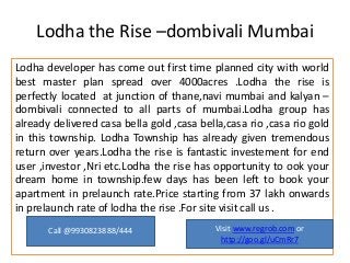 Lodha the Rise –dombivali Mumbai
Lodha developer has come out first time planned city with world
best master plan spread over 4000acres .Lodha the rise is
perfectly located at junction of thane,navi mumbai and kalyan –
dombivali connected to all parts of mumbai.Lodha group has
already delivered casa bella gold ,casa bella,casa rio ,casa rio gold
in this township. Lodha Township has already given tremendous
return over years.Lodha the rise is fantastic investement for end
user ,investor ,Nri etc.Lodha the rise has opportunity to ook your
dream home in township.few days has been left to book your
apartment in prelaunch rate.Price starting from 37 lakh onwards
in prelaunch rate of lodha the rise .For site visit call us .
Call @9930823888/444

Visit www.regrob.com or
http://goo.gl/uCmRr7

 