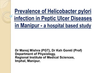 Prevalence of Helicobacter pylori
infection in Peptic Ulcer Diseases
in Manipur - a hospital based study

Dr Manoj Mishra (PGT), Dr Ksh Gomti (Prof)
Department of Physiology,
Regional Institute of Medical Sciences,
Imphal, Manipur.

 