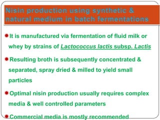 It is manufactured via fermentation of fluid milk or
whey by strains of Lactococcus lactis subsp. Lactis

Resulting broth is subsequently concentrated &
separated, spray dried & milled to yield small
particles

Optimal nisin production usually requires complex
media & well controlled parameters

Commercial media is mostly recommended

 