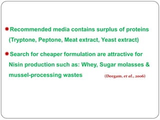 Recommended media contains surplus of proteins
(Tryptone, Peptone, Meat extract, Yeast extract)

Search for cheaper formulation are attractive for
Nisin production such as: Whey, Sugar molasses &
mussel-processing wastes

(Deegam, et al., 2006)

 