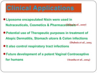 Liposome encapsulated Nisin were used in
(Colas et
Nutraceuticals, Cosmetics & Pharmaceuticals al., 2007)

Potential use of Therapeutic purposes in treatment of
Atopic Dermatitis, Stomach ulcers & Colon infections
(Dubois et al., 2003

It also control respiratory tract infections
Future development of a potent Vaginal Contraceptive
for humans

(Aranha et al., 2004)

 