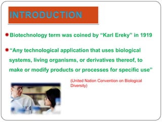 Biotechnology term was coined by “Karl Ereky” in 1919
“Any technological application that uses biological
systems, living organisms, or derivatives thereof, to

make or modify products or processes for specific use”
(United Nation Convention on Biological
Diversity)

 
