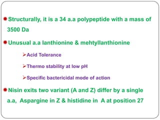 Structurally, it is a 34 a.a polypeptide with a mass of
3500 Da

Unusual a.a lanthionine & mehtyllanthionine
Acid Tolerance
Thermo stability at low pH
Specific bactericidal mode of action

Nisin exits two variant (A and Z) differ by a single
a.a, Aspargine in Z & histidine in A at position 27

 
