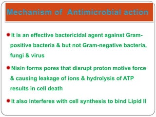 It is an effective bactericidal agent against Grampositive bacteria & but not Gram-negative bacteria,
fungi & virus

Nisin forms pores that disrupt proton motive force
& causing leakage of ions & hydrolysis of ATP
results in cell death

It also interferes with cell synthesis to bind Lipid II

 