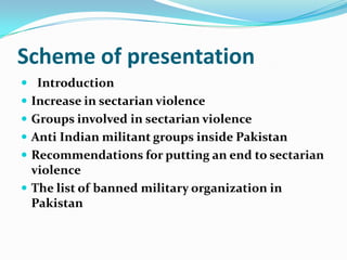Scheme of presentation
 Introduction
 Increase in sectarian violence
 Groups involved in sectarian violence
 Anti Indian militant groups inside Pakistan

 Recommendations for putting an end to sectarian

violence
 The list of banned military organization in
Pakistan

 