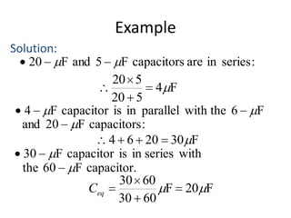 Example
Solution:
20
F and 5

F capacitors are in series :
20 5
4 F
20 5
4
F capacitor is in parallel with the 6
F
and 20
F capacitors :
4 6 20 30 F
30
F capacitor is in series with
the 60
F capacitor.
30 60
Ceq
F 20 F
30 60

 