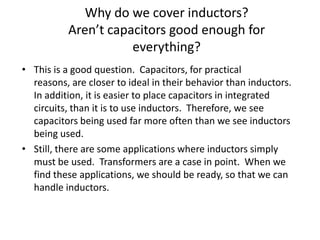 Why do we cover inductors?
Aren’t capacitors good enough for
everything?
• This is a good question. Capacitors, for practical
reasons, are closer to ideal in their behavior than inductors.
In addition, it is easier to place capacitors in integrated
circuits, than it is to use inductors. Therefore, we see
capacitors being used far more often than we see inductors
being used.
• Still, there are some applications where inductors simply
must be used. Transformers are a case in point. When we
find these applications, we should be ready, so that we can
handle inductors.

 