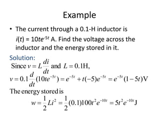 Example
• The current through a 0.1-H inductor is
i(t) = 10te-5t A. Find the voltage across the
inductor and the energy stored in it.
Solution:
di
Since v L and L 0.1H,
dt
d
5t
5t
5t
5t
v 0.1 (10te ) e
t ( 5)e
e (1 5t )V
dt
The energy stored is
1 2 1
2 10 t
2 10 t
w
Li
(0.1)100t e
5t e J
2
2

 