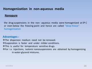 Homogenization in non-aqueous media
Nanopure
the drug suspensions in the non- aqueous media were homogenized at 0º C
or even below the freezing point and hence are called "deep-freeze"
homogenization

Advantages :
The dispersion medium need not be removed.
Evaporation is faster and under milder conditions.
This is useful for temperature sensitive drugs.
For i.v. injections, isotonic nanosuspensions are obtained by homogenizing
in water-glycerol mixtures.

12/13/2013

16

 