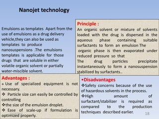 Nanojet technology
Principle :
Emulsions as templates Apart from the
use of emulsions as a drug delivery
vehicle,they can also be used as
templates to produce
nanosuspensions .The emulsions
templates is applicable for those
drugs that are soluble in either
volatile organic solvent or partially
water-miscible solvent.

An organic solvent or mixture of solvents
loaded with the drug is dispersed in the
aqueous
phase
containing
suitable
surfactants to form an emulsion The
organic phase is then evaporated under
reduced pressure so that
The
drug
particles
precipitate
instantaneously to form a nanosuspension
stabilized by surfactants..

Advantages :
Use of specialized equipment is not
necessary.
 Particle size can easily be controlled by
controlling
the size of the emulsion droplet.
 Ease of scale-up if formulation is
12/13/2013
optimized properly.


•Disadvantages
Safety concerns because of the use
of hazardous solvents in the process.
High
amount
of
surfactant/stabilizer is required as
compared
to
the
production
techniques described earlier.
18

 