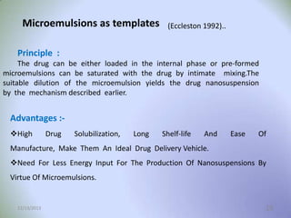 Microemulsions as templates

(Eccleston 1992)..

Principle :
The drug can be either loaded in the internal phase or pre-formed
microemulsions can be saturated with the drug by intimate mixing.The
suitable dilution of the microemulsion yields the drug nanosuspension
by the mechanism described earlier.

Advantages :High

Drug

Solubilization,

Long

Shelf-life

And

Ease

Of

Manufacture, Make Them An Ideal Drug Delivery Vehicle.
Need For Less Energy Input For The Production Of Nanosuspensions By
Virtue Of Microemulsions.

12/13/2013

19

 