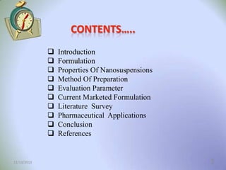 CONTENTS…..











12/13/2013

Introduction
Formulation
Properties Of Nanosuspensions
Method Of Preparation
Evaluation Parameter
Current Marketed Formulation
Literature Survey
Pharmaceutical Applications
Conclusion
References

2

 