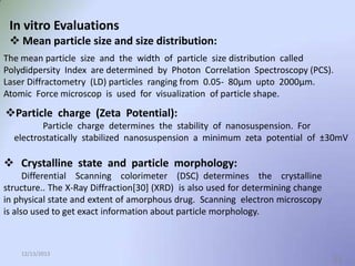In vitro Evaluations
 Mean particle size and size distribution:
The mean particle size and the width of particle size distribution called
Polydidpersity Index are determined by Photon Correlation Spectroscopy (PCS).
Laser Diffractometry (LD) particles ranging from 0.05- 80μm upto 2000µm.
Atomic Force microscop is used for visualization of particle shape.

Particle charge (Zeta Potential):
Particle charge determines the stability of nanosuspension. For
electrostatically stabilized nanosuspension a minimum zeta potential of ±30mV

 Crystalline state and particle morphology:
Differential Scanning colorimeter (DSC) determines the crystalline
structure.. The X-Ray Diffraction[30] (XRD) is also used for determining change
in physical state and extent of amorphous drug. Scanning electron microscopy
is also used to get exact information about particle morphology.

12/13/2013

21

 