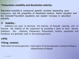 Saturation solubility and dissolution velocity:
Saturation solubility is compound specific constant depending upon
temperature and the properties of dissolution medium. Kelvin equation and
the Ostwald-Freundlich equations can explain increase in saturation
solubility

 Stability :
stabilizers are used to decrease the chances of Ostwald ripening and to
improve the stability of the suspension by providing a steric or ionic barrier.
Stabilizers like cellulosic, Poloxamers, Polysorbates, lecithin, polyoleate and
Povidones are generally used in the nanosuspensions.

PH:
Drug content:
Total volum of nanosuspension = total volum of nanosuspension x amount of drug in
aliquot/volum of aliquot

12/13/2013

22

 