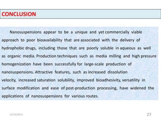 CONCLUSION
Nanosuspensions appear to be a unique and yet commercially viable
approach to poor bioavailability that are associated with the delivery of

hydrophobic drugs, including those that are poorly soluble in aqueous as well
as organic media. Production techniques such as media milling and high pressure
homogenization have been successfully for large-scale production of
nanosuspensions. Attractive features, such as increased dissolution
velocity, increased saturation solubility, improved bioadhesivity, versatility in
surface modification and ease of post-production processing, have widened the
applications of nanosuspensions for various routes.

12/13/2013

27

 