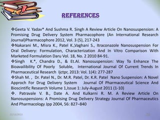 Geeta V. Yadav* And Sushma R. Singh A Review Article On Nanosuspension: A
Promising Drug Delivery System Pharmacophore (An International Research
Journal)Pharmacophore 2012, Vol. 3 (5), 217-243
Nakarani M., Misra K., Patel K.,Vaghani S., Itraconazole Nanosuspension For
Oral Delivery: Formulation, Characterization And In Vitro Comparison With
Marketed Formulation Daru Vol. 18, No. 2 2010 84-91.
Singh K.*, Chandra D., & Et.Al. Nanosuspension: Way To Enhance The
Bioavailibility Of Poorly Soluble, International Journal Of Current Trends In
Pharmaceutical Research Ijctpr, 2013: Vol. 1(4): 277-287
Shah M. , Dr. Patel N., Dr. M.R. Patel, Dr. K.R. Patel Nano Suspension: A Novel
Approch For Drug Delivery System Journal Of Pharmaceutical Science And
Bioscintific Research Volume 1,Issue 1: July-August 2011 (1-10)
. Patravale V. B., Date A. And Kulkarni R. M. A Review Article On
Nanosuspensions: A Promising Drug Delivery Strategy Journal Of Pharmaceutics
And Pharmacology Jpp 2004, 56: 827–840
12/13/2013

28

 