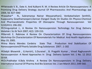 Patravale V. B., Date A. And Kulkarni R. M. A Review Article On Nanosuspensions: A
Promising Drug Delivery Strategy Journal Of Pharmaceutics And Pharmacology Jpp
2004, 56: 827–840
Jawahar*
N., Subramanya Nainar Meyyanathan2, Venkatachalam Senthil1,
Kuppusamy Gowthamarajan1,Kannan Elango3 Study On Studies On Physico-Chemical
And Pharmacokinetic Properties Of Olanzapine Through Nanosuspension Vol
5(10)2013; 196-202.
Chingunpituk J., A Review On Nanosuspension Technology For Drug Delivery
Walailak J Sci & Tech 2007; 4(2): 139-153.
Barrett E. Rabinow A Review On Characterization Of Drug Nanosuspensions
Workshop On Characterization Of Nanomaterials For Medical And Health Applications
May 19, 2005.
Ana Maria Mendes Cerdeira State That Production And Stabilization Of
NanosuspensionsOf Poorly Soluble Drug Substances 2007 ; 1-182
Debjit Bhowmik , G.Harish1, S.Duraivel , B. Pragathi Kumar , Vinod Raghuvanshi
Nanosuspension -A Novel Approaches In Drug Delivery System Vol. 1 No. 12 2012
50-64.
Ch.Prabhakar K.Bala Krishna A Review On Nanosuspensions In Drug Delivery
International Journal Of Pharma And Bio Sciences Voi. 2 Jan-March 2011 ;549-560.
12/13/2013
29

 