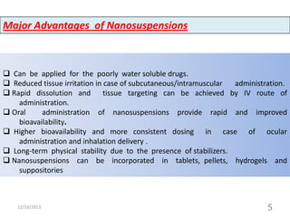 Major Advantages of Nanosuspensions

 Can be applied for the poorly water soluble drugs.
 Reduced tissue irritation in case of subcutaneous/intramuscular
administration.
 Rapid dissolution and tissue targeting can be achieved by IV route of
administration.
 Oral
administration of nanosuspensions provide rapid and improved
bioavailability.
 Higher bioavailability and more consistent dosing in case of ocular
administration and inhalation delivery .
 Long-term physical stability due to the presence of stabilizers.
 Nanosuspensions can be incorporated in tablets, pellets, hydrogels and
suppositories

12/13/2013

5

 