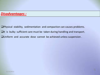Disadvantages :
Physical stability, sedimentation and compaction can causes problems.
It is bulky sufficient care must be taken during handling and transport.
Uniform and accurate dose cannot be achieved unless suspension .

12/13/2013

6

 