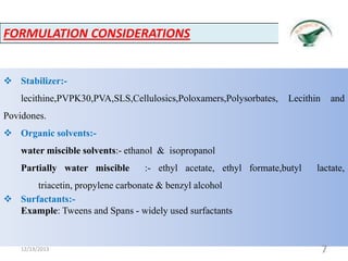 FORMULATION CONSIDERATIONS

 Stabilizer:lecithine,PVPK30,PVA,SLS,Cellulosics,Poloxamers,Polysorbates,

Lecithin

and

Povidones.
 Organic solvents:water miscible solvents:- ethanol & isopropanol
Partially water miscible

:- ethyl acetate, ethyl formate,butyl

lactate,

triacetin, propylene carbonate & benzyl alcohol
 Surfactants:Example: Tweens and Spans - widely used surfactants

12/13/2013

7

 