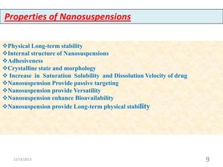 Properties of Nanosuspensions
Physical Long-term stability
Internal structure of Nanosuspensions
Adhesiveness
Crystalline state and morphology
 Increase in Saturation Solubility and Dissolution Velocity of drug
Nanosuspension Provide passive targeting
Nanosuspension provide Versatility
Nanosuspension enhance Bioavailability
Nanosuspension provide Long-term physical stability

12/13/2013

9

 