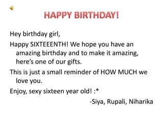 Hey birthday girl,
Happy SIXTEEENTH! We hope you have an
amazing birthday and to make it amazing,
here’s one of our gifts.
This is just a small reminder of HOW MUCH we
love you.
Enjoy, sexy sixteen year old! :*
-Siya, Rupali, Niharika

 
