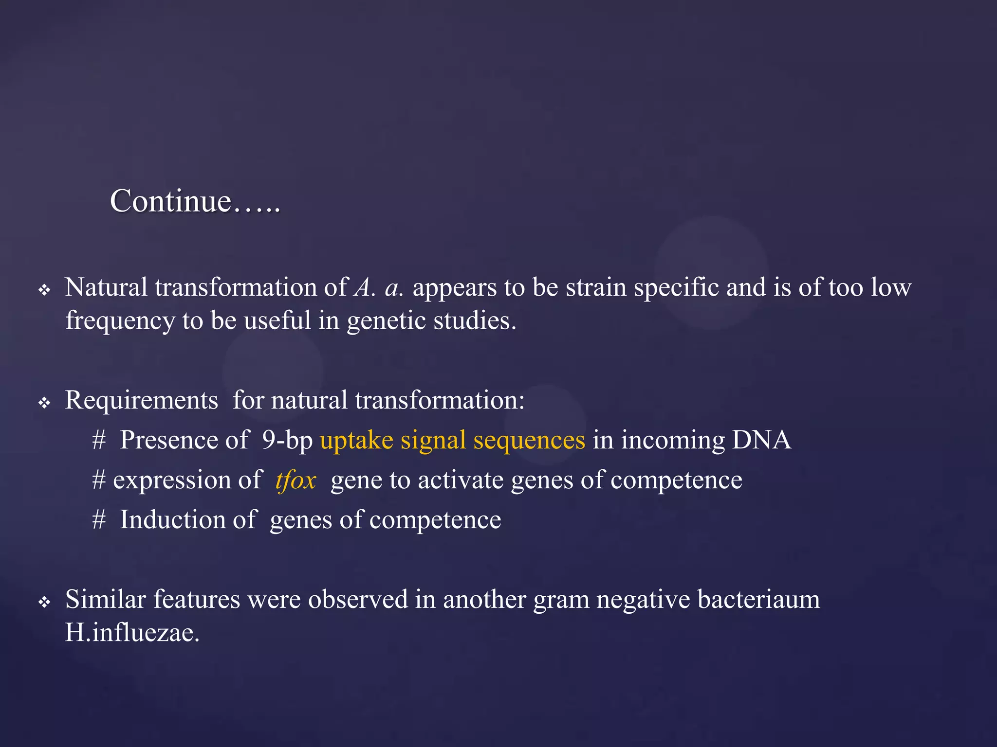 Continue…..

   Natural transformation of A. a. appears to be strain specific and is of too low
    frequency to be useful in genetic studies.

   Requirements for natural transformation:
      # Presence of 9-bp uptake signal sequences in incoming DNA
      # expression of tfox gene to activate genes of competence
      # Induction of genes of competence

   Similar features were observed in another gram negative bacteriaum
    H.influezae.
 