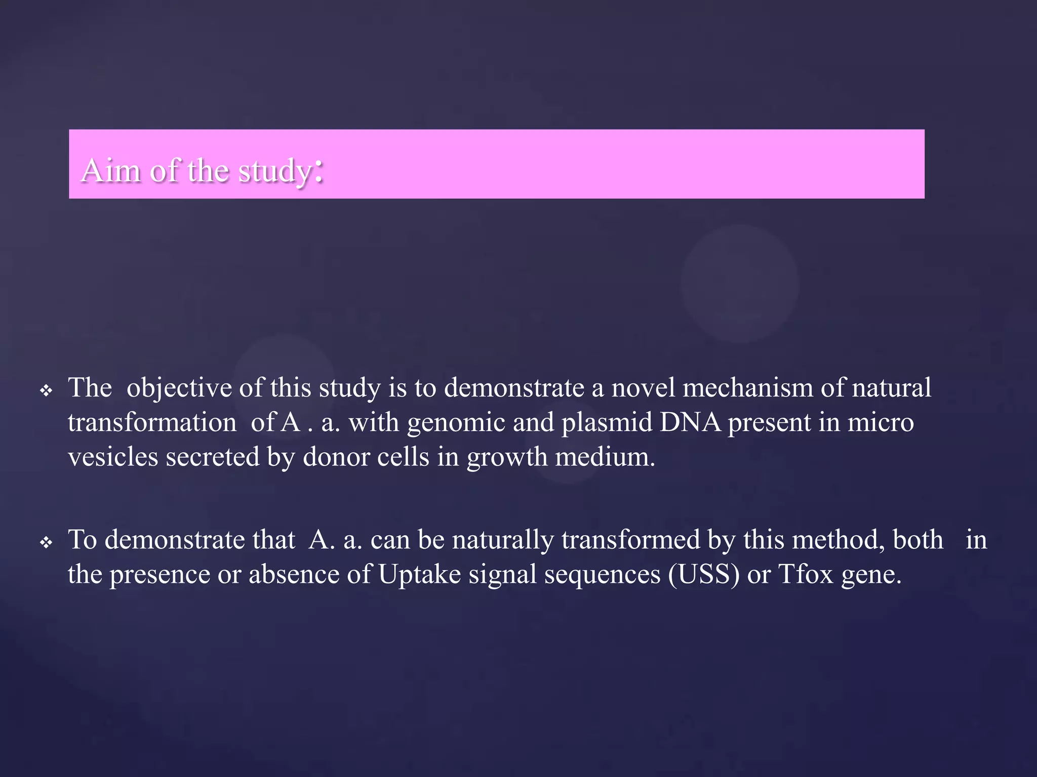 Aim of the study:




   The objective of this study is to demonstrate a novel mechanism of natural
    transformation of A . a. with genomic and plasmid DNA present in micro
    vesicles secreted by donor cells in growth medium.

   To demonstrate that A. a. can be naturally transformed by this method, both in
    the presence or absence of Uptake signal sequences (USS) or Tfox gene.
 