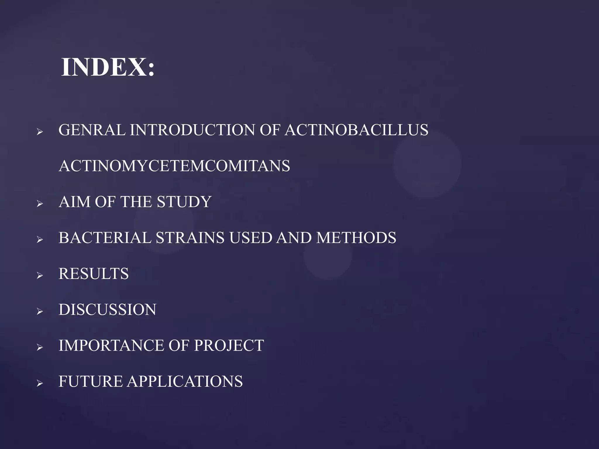 INDEX:

   GENRAL INTRODUCTION OF ACTINOBACILLUS

    ACTINOMYCETEMCOMITANS

   AIM OF THE STUDY

   BACTERIAL STRAINS USED AND METHODS

   RESULTS

   DISCUSSION

   IMPORTANCE OF PROJECT

   FUTURE APPLICATIONS
 