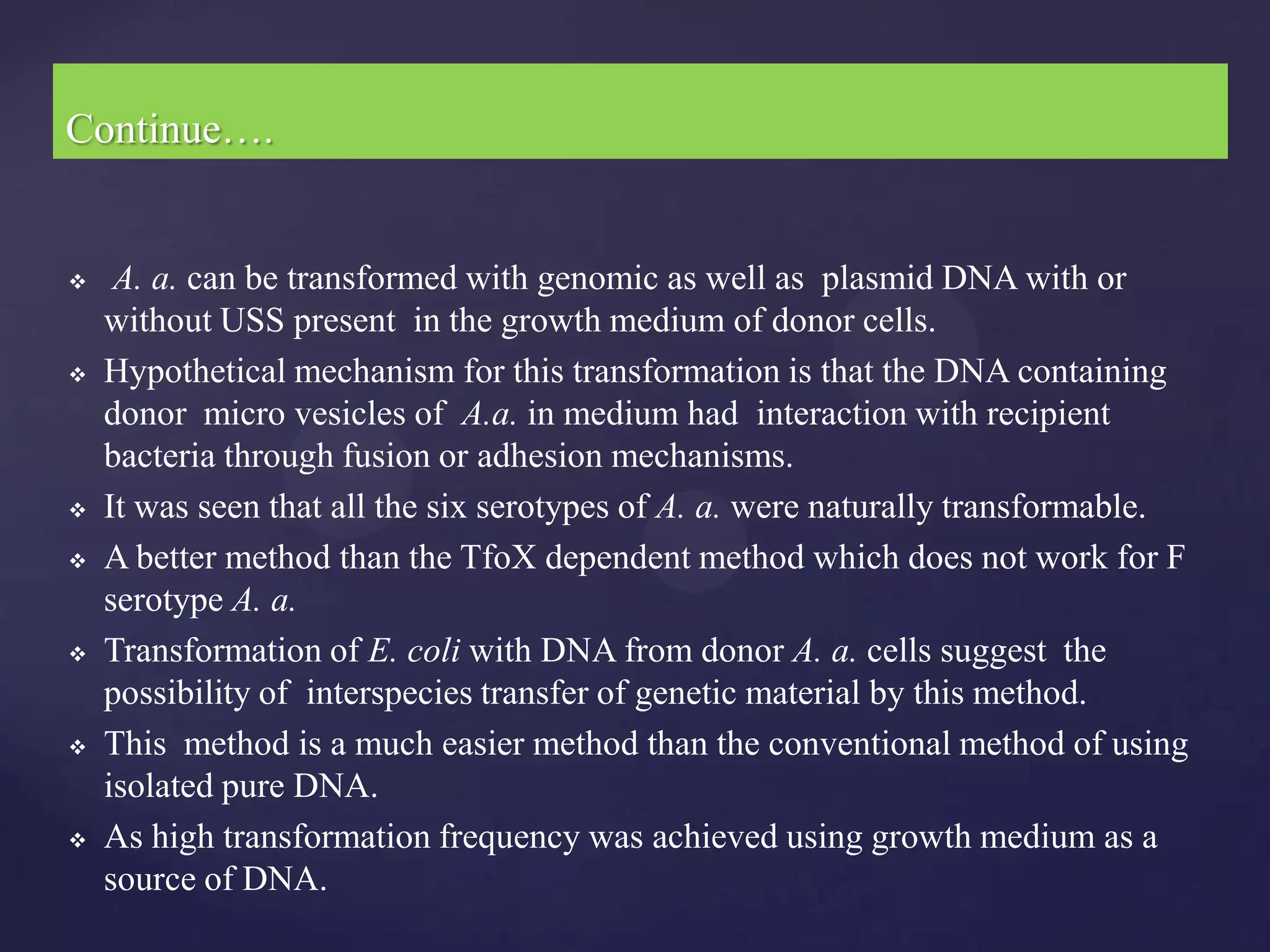 Continue….


    A. a. can be transformed with genomic as well as plasmid DNA with or
    without USS present in the growth medium of donor cells.
   Hypothetical mechanism for this transformation is that the DNA containing
    donor micro vesicles of A.a. in medium had interaction with recipient
    bacteria through fusion or adhesion mechanisms.
   It was seen that all the six serotypes of A. a. were naturally transformable.
   A better method than the TfoX dependent method which does not work for F
    serotype A. a.
   Transformation of E. coli with DNA from donor A. a. cells suggest the
    possibility of interspecies transfer of genetic material by this method.
   This method is a much easier method than the conventional method of using
    isolated pure DNA.
   As high transformation frequency was achieved using growth medium as a
    source of DNA.
 