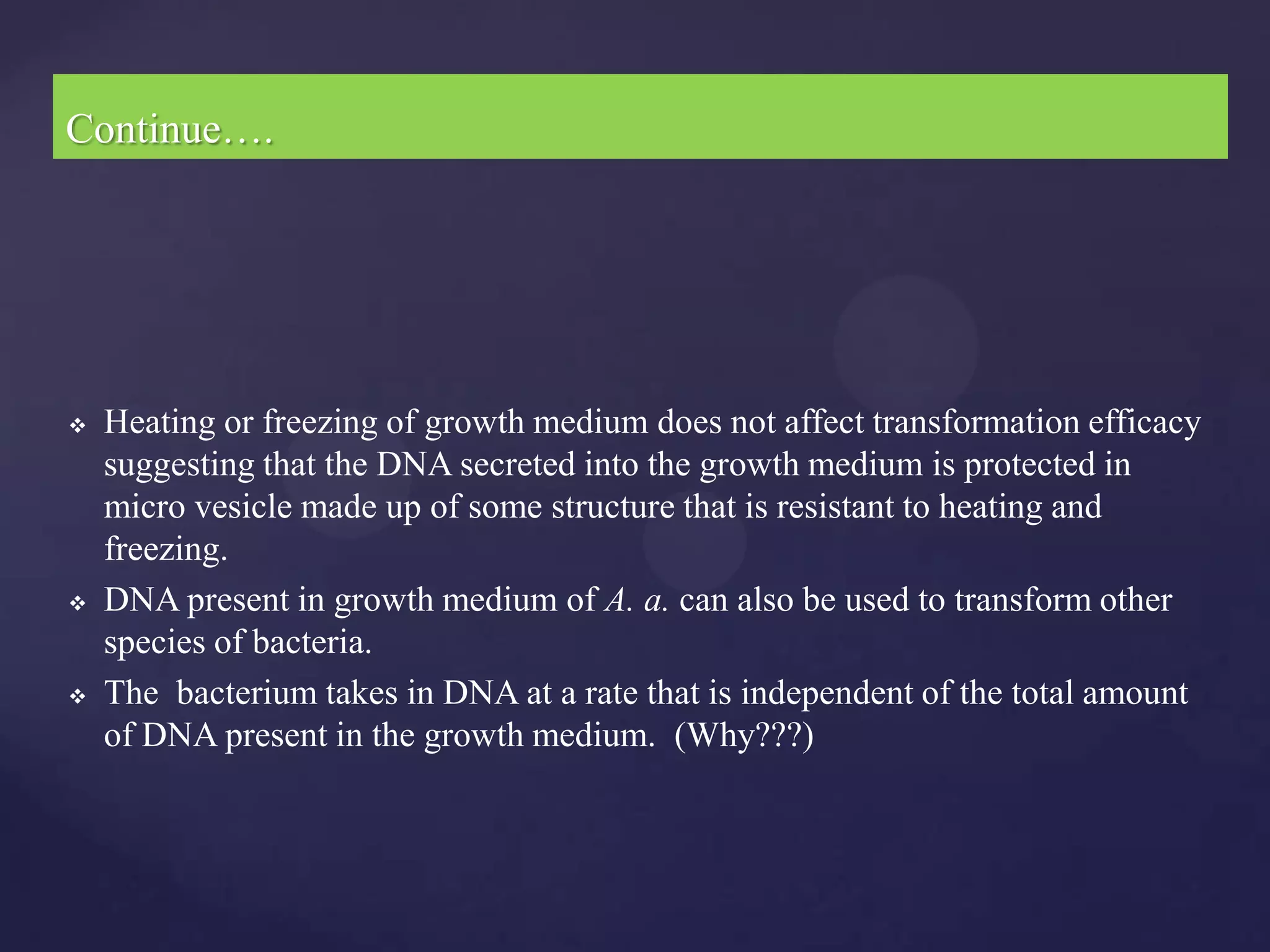 Continue….




   Heating or freezing of growth medium does not affect transformation efficacy
    suggesting that the DNA secreted into the growth medium is protected in
    micro vesicle made up of some structure that is resistant to heating and
    freezing.
   DNA present in growth medium of A. a. can also be used to transform other
    species of bacteria.
   The bacterium takes in DNA at a rate that is independent of the total amount
    of DNA present in the growth medium. (Why???)
 